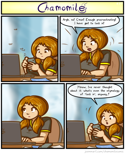 Comic from my weekly series, Chamomile. Detailed Description Follows:

Brianna is sat in the office of The Cubby, in front of a laptop and papers at her desk. She's leaning back in her chair, looking at her phone, tap tap tapping away at it with a relaxed expression. She suddenly bolts up, putting her phone down and placing her hands onto the laptop keyboard, panickedly saying "Argh, no! C'mon! Enough procrastinating! I have got to lock in!" Not moving, she looks off to one side in thought for a moment. Then, having picked up her phone and leaned back in her chair again, she says "Y'know, I've never thought about it; what's even the etymology of "lock in" anyway...?" End of comic.
