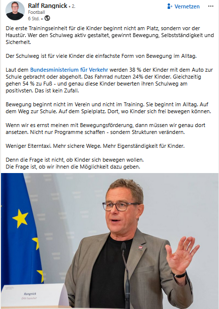 Linked In Post von Ralf Rangnick und Foto von ihm bei einer Rede. Text:  "Die erste Trainingseinheit für die Kinder beginnt nicht am Platz, sondern vor der Haustür. Wer den Schulweg aktiv gestaltet, gewinnt Bewegung, Selbstständigkeit und Sicherheit.
Der Schulweg ist für viele Kinder die einfachste Form von Bewegung im Alltag. 
Laut dem Bundesministerium für Verkehr werden 38 % der Kinder mit dem Auto zur Schule gebracht oder abgeholt. Das Fahrrad nutzen 24% der Kinder. Gleichzeitig gehen 54 % zu Fuß - und genau diese Kinder bewerten ihren Schulweg am positivsten. Das ist kein Zufall.
Bewegung beginnt nicht im Verein und nicht im Training. Sie beginnt im Alltag. Auf dem Weg zur Schule. Auf dem Spielplatz. Dort, wo Kinder sich frei bewegen können.
Wenn wir es ernst meinen mit Bewegungsförderung, dann müssen wir genau dort ansetzen. Nicht nur Programme schaffen - sondern Strukturen verändern.
Weniger Elterntaxi. Mehr sichere Wege. Mehr Eigenständigkeit für Kinder.
Denn die Frage ist nicht, ob Kinder sich bewegen wollen.
Die Frage ist, ob wir ihnen die Möglichkeit dazu geben."