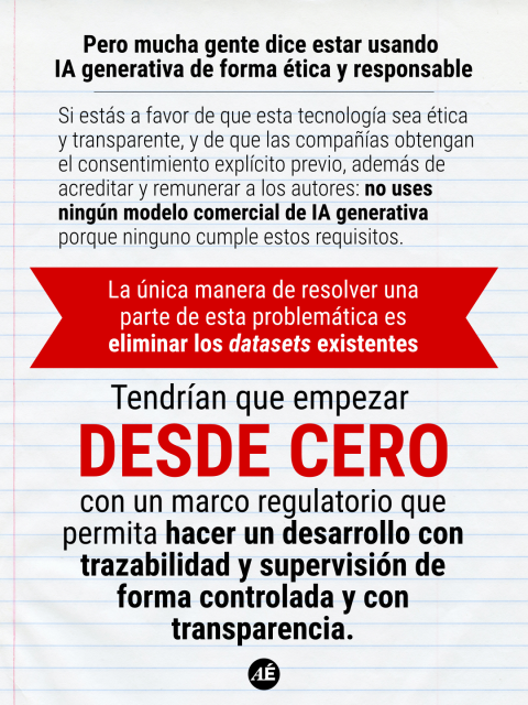• Pero mucha gente dice estar usando IA generativa de forma ética y responsable

Si estás a favor de que esta tecnología sea ética y transparente, y de que las compañías obtengan el consentimiento explícito previo, además de acreditar y remunerar a los autores: no uses ningún modelo comercial de IA generativa porque ninguno cumple estos requisitos.

La única manera de resolver una parte de esta
problemática es eliminar los datasets existentes.

Tendrían que empezar DESDE CERO con un marco regulatorio que permita hacer un desarrollo con trazabilidad y supervisión de forma controlada y con transparencia.

https://www.instagram.com/p/DXvnX92Dmer/?img_index=9