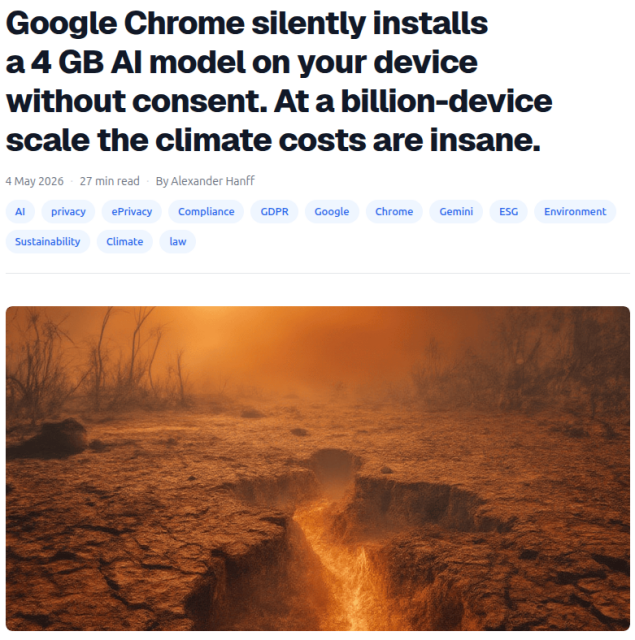 Screenshot of a web page as per link

Google Chrome silently installs a 4 GB AI model on your device without consent. At a billion-device scale the climate costs are insane.
4 May 2026

By Alexander Hanff

Image in shades of orange, ochre and brown of a dessicated landscape with a creek that might have fire rather than water flowing at its bottom