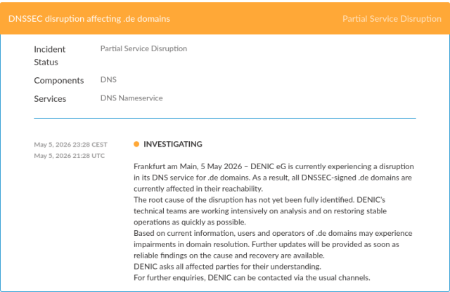 DNSSEC disruption affecting .de domainsPartial Service Disruption

Incident Status

Partial Service Disruption

Components

DNS

Services

DNS Nameservice

May 5, 2026 23:28 CEST
May 5, 2026 21:28 UTC
INVESTIGATING

Frankfurt am Main, 5 May 2026 – DENIC eG is currently experiencing a disruption in its DNS service for .de domains. As a result, all DNSSEC-signed .de domains are currently affected in their reachability.
The root cause of the disruption has not yet been fully identified. DENIC’s technical teams are working intensively on analysis and on restoring stable operations as quickly as possible.
Based on current information, users and operators of .de domains may experience impairments in domain resolution. Further updates will be provided as soon as reliable findings on the cause and recovery are available.
DENIC asks all affected parties for their understanding.
For further enquiries, DENIC can be contacted via the usual channels.