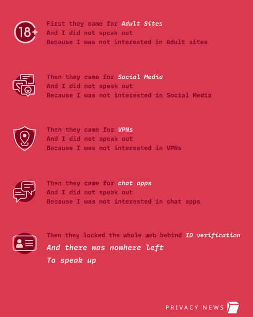 First they came for Adult Sites
And I did not speak out
Because I was not interested in Adult sites
Then they came for chat apps
And I did not speak out
Because I was not interested in chat apps
Then they came for Social Media
And I did not speak out
Because I was not interested in Social Media
Then they locked the whole web behind ID verification
Then they came for VPNs
And I did not speak out
Because I was not interested in VPNs
And there was nowhere left
To speak up
