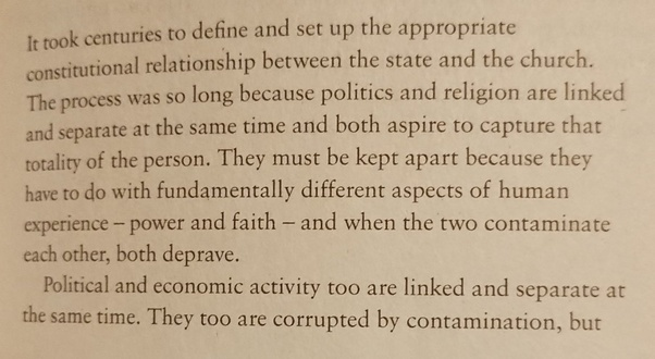 It took centuries to define and set up the appropriate constitutional relationship between the State and the Church. The process was so long because politics and religion are linked and separate at the same time and both aspire to capture that totality of the person. They must be kept apart because they have to do with as fundamentally different aspects of human experience as power and faith and when the two contaminate each other both deprave.

Political and economic activity too are linked and separate at the same time. They too are corrupted by contamination, but