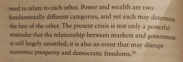 need to relate to each other. Power and wealth are two fundamentally different categories, and yet each may determine the fate of the other. The present crisis is not only a powerful reminder that the relationship between markets and governments is still largely unsettled, it is alto an event that may disrupt economic prosperity and democratic freedoms. 