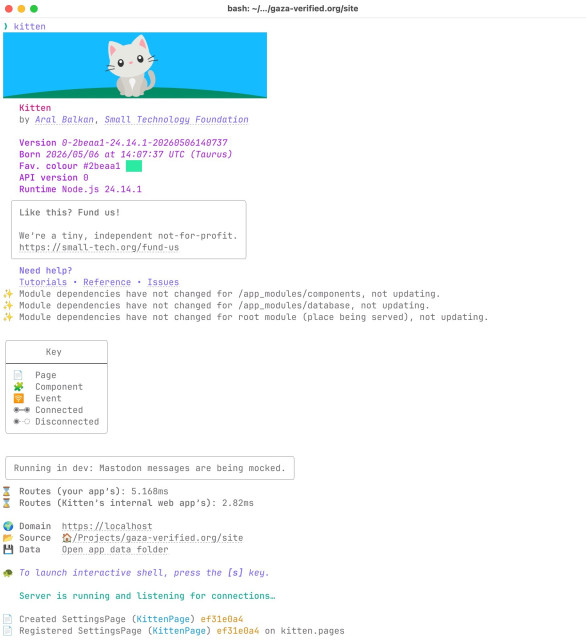 Machine-generated description of terminal output

Terminal output showing the Kitten startup banner after running kitten in gaza-verified.org/site. A cartoon white kitten sits on grass under a blue sky, followed by metadata: "Kitten by Aral Balkan, Small Technology Foundation", Version 0-2beaa1-24.14.1-20260506140737, Born 2026/05/06 at 14:07:37 UTC (Taurus), Favourite colour #2beaa1 (green swatch), API version 0, Runtime Node.js 24.14.1. A boxed message reads "Like this? Fund us! We're a tiny, independent not-for-profit. https://small-tech.org/fund-us", with links to Tutorials, Reference and Issues. Three sparkle lines confirm module dependencies are unchanged for /app_modules/components, /app_modules/database and the root module. A "Key" box lists the icons used in Kitten's output:

📄 Page
🧩 Component
🛜 Event
⦿–⦿ Connected
⦿–○ Disconnected

The server reports dev mode with mocked Mastodon messages, route timings (app: 5.168 ms; internal: 2.82 ms), Domain https://localhost, Source ~/Projects/gaza-verified.org/site, and an "Open app data folder" link. A turtle emoji invites pressing [s] for an interactive shell, and green text announces "Server is running and listening for connections…". A SettingsPage (ef31e0a4) is created and registered on kitten.pages.