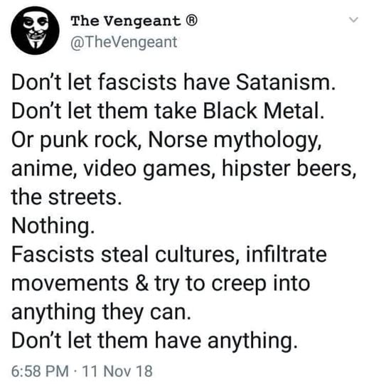 The Vengeant ®
@TheVengeant

Don't let fascists have Satanism.
Don't let them take Black Metal.
Or punk rock, Norse mythology,
anime, video games, hipster beers,
the streets.
Nothing.
Fascists steal cultures, infiltrate
movements & try to creep into
anything they can.
Don't let them have anything.

6:58 PM - 11 Nov 18
