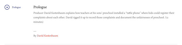 Producer David Kestenbaum explains how teachers at his sons’ preschool installed a “tattle phone” where kids could register their complaints about each other. David rigged it up to record those complaints and document the unfairnesses of preschool. (12 minutes)