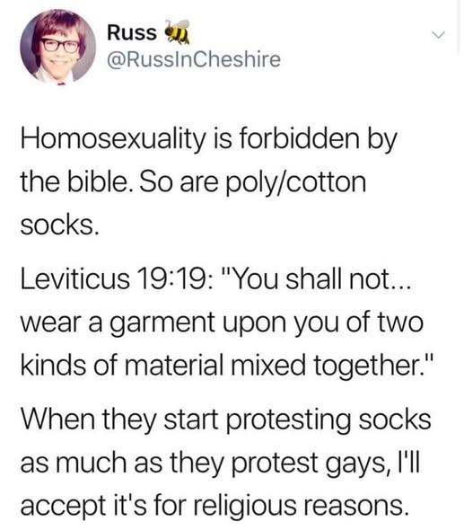 Russ
@RussInCheshire

Homosexuality is forbidden by
the bible. So are poly/cotton
socks.

Leviticus 19:19: "You shall not...
wear a garment upon you of two
kinds of material mixed together."

When they start protesting socks
as much as they protest gays, I'll
accept it's for religious reasons.
