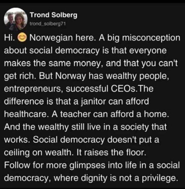 Trond Solberg posted the following: 

Hi, Norwegian here. A big misconception
about social democracy is that everyone
makes the same money, and that you can't
get rich. But Norway has wealthy people,
entrepreneurs, successful CEOs. The
difference is that a janitor can afford
healthcare. A teacher can afford a home.
And the wealthy still live in a society that
works. Social democracy doesn't put a
ceiling on wealth. It raises the floor.

Follow for more glimpses into life in a social
democracy, where dignity is not a privilege.
