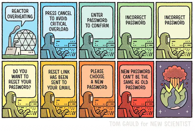 Cartoon: at a nuclear facility a waring light flashes: 'Reactor Overheating'... and an operative tries to deal with it. firmly computer says: 'Press cancel to avoid critical overload'... then: 'enter password to confirm'.... 'incorrect password'... 'incorrect password'.... 'do you want to reset your password' [the reactor is heating up dangerously].... 'reset link has been sent to you email'.... 'please choose a new password' [reactor is critical]... 'new password can't be the same as the old password'.... [reactor explodes]