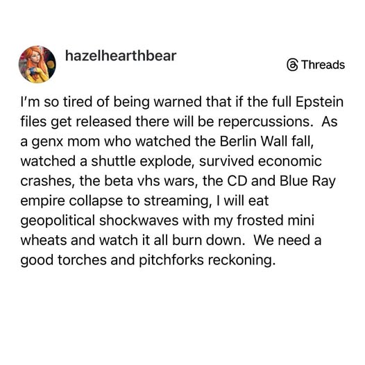hazelhearthbear 

I'm so tired of being warned that if the full Epstein
files get released there will be repercussions. As
a genx mom who watched the Berlin Wall fall,
watched a shuttle explode, survived economic
crashes, the beta vhs wars, the CD and Blue Ray
empire collapse to streaming, | will eat
geopolitical shockwaves with my frosted mini
wheats and watch it all burn down. We need a
good torches and pitchforks reckoning.
