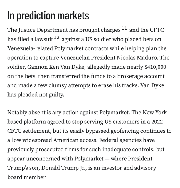 In prediction markets
The Justice Department has brought charges11 and the CFTC has filed a lawsuit12 against a US soldier who placed bets on Venezuela-related Polymarket contracts while helping plan the operation to capture Venezuelan President Nicolás Maduro. The soldier, Gannon Ken Van Dyke, allegedly made nearly $410,000 on the bets, then transferred the funds to a brokerage account and made a few clumsy attempts to erase his tracks. Van Dyke has pleaded not guilty.

Notably absent is any action against Polymarket. The New York-based platform agreed to stop serving US customers in a 2022 CFTC settlement, but its easily bypassed geofencing continues to allow widespread American access. Federal agencies have previously prosecuted firms for such inadequate controls, but appear unconcerned with Polymarket — where President Trump’s son, Donald Trump Jr., is an investor and advisory board member.