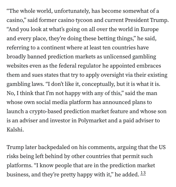 “The whole world, unfortunately, has become somewhat of a casino,” said former casino tycoon and current President Trump. “And you look at what’s going on all over the world in Europe and every place, they’re doing these betting things,” he said, referring to a continent where at least ten countries have broadly banned prediction markets as unlicensed gambling websites even as the federal regulator he appointed embraces them and sues states that try to apply oversight via their existing gambling laws. “I don’t like it, conceptually, but it is what it is. No, I think that I’m not happy with any of this,” said the man whose own social media platform has announced plans to launch a crypto-based prediction market feature and whose son is an adviser and investor in Polymarket and a paid adviser to Kalshi.

Trump later backpedaled on his comments, arguing that the US risks being left behind by other countries that permit such platforms. “I know people that are in the prediction market business, and they’re pretty happy with it,” he added.13