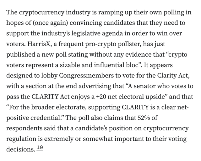The cryptocurrency industry is ramping up their own polling in hopes of (once again) convincing candidates that they need to support the industry’s legislative agenda in order to win over voters. HarrisX, a frequent pro-crypto pollster, has just published a new poll stating without any evidence that “crypto voters represent a sizable and influential bloc”. It appears designed to lobby Congressmembers to vote for the Clarity Act, with a section at the end advertising that “A senator who votes to pass the CLARITY Act enjoys a +20 net electoral upside” and that “For the broader electorate, supporting CLARITY is a clear net-positive credential.” The poll also claims that 52% of respondents said that a candidate’s position on cryptocurrency regulation is extremely or somewhat important to their voting decisions.10