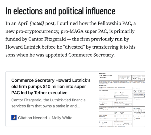 In elections and political influence
In an April [noted] post, I outlined how the Fellowship PAC, a new pro-cryptocurrency, pro-MAGA super PAC, is primarily funded by Cantor Fitzgerald — the firm previously run by Howard Lutnick before he “divested” by transferring it to his sons when he was appointed Commerce Secretary.

Link to other Citation Needed article: Commerce Secretary Howard Lutnick’s old firm pumps $10 million into super PAC led by Tether executive