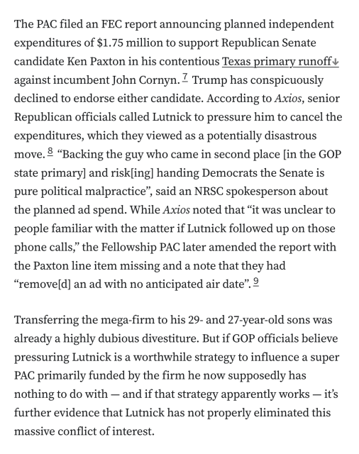 The PAC filed an FEC report announcing planned independent expenditures of $1.75 million to support Republican Senate candidate Ken Paxton in his contentious Texas primary runoff against incumbent John Cornyn.7 Trump has conspicuously declined to endorse either candidate. According to Axios, senior Republican officials called Lutnick to pressure him to cancel the expenditures, which they viewed as a potentially disastrous move.8 “Backing the guy who came in second place [in the GOP state primary] and risk[ing] handing Democrats the Senate is pure political malpractice”, said an NRSC spokesperson about the planned ad spend. While Axios noted that “it was unclear to people familiar with the matter if Lutnick followed up on those phone calls,” the Fellowship PAC later amended the report with the Paxton line item missing and a note that they had “remove[d] an ad with no anticipated air date”.9

Transferring the mega-firm to his 29- and 27-year-old sons was already a highly dubious divestiture. But if GOP officials believe pressuring Lutnick is a worthwhile strategy to influence a super PAC primarily funded by the firm he now supposedly has nothing to do with — and if that strategy apparently works — it’s further evidence that Lutnick has not properly eliminated this massive conflict of interest.