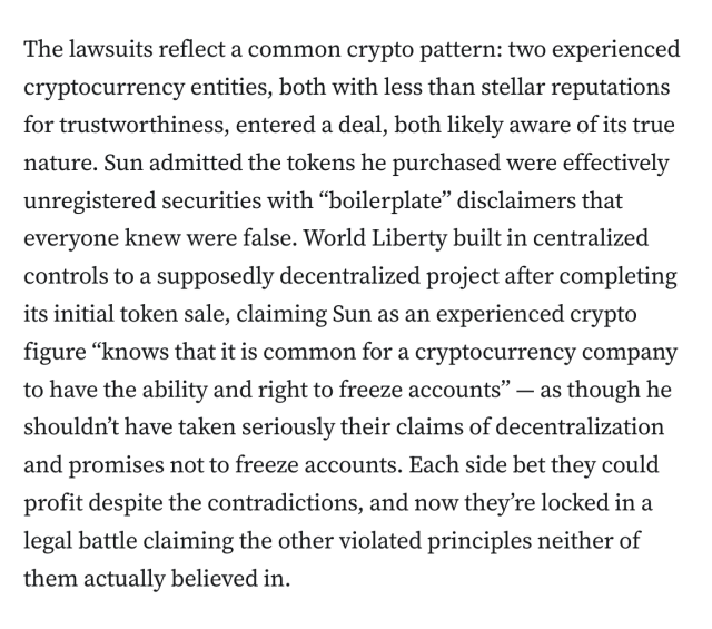 The lawsuits reflect a common crypto pattern: two experienced cryptocurrency entities, both with less than stellar reputations for trustworthiness, entered a deal, both likely aware of its true nature. Sun admitted the tokens he purchased were effectively unregistered securities with “boilerplate” disclaimers that everyone knew were false. World Liberty built in centralized controls to a supposedly decentralized project after completing its initial token sale, claiming Sun as an experienced crypto figure “knows that it is common for a cryptocurrency company to have the ability and right to freeze accounts” — as though he shouldn’t have taken seriously their claims of decentralization and promises not to freeze accounts. Each side bet they could profit despite the contradictions, and now they’re locked in a legal battle claiming the other violated principles neither of them actually believed in.