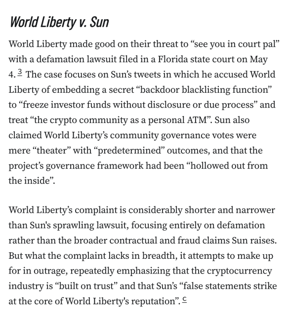 World Liberty v. Sun
World Liberty made good on their threat to “see you in court pal” with a defamation lawsuit filed in a Florida state court on May 4.3 The case focuses on Sun’s tweets in which he accused World Liberty of embedding a secret “backdoor blacklisting function” to “freeze investor funds without disclosure or due process” and treat “the crypto community as a personal ATM”. Sun also claimed World Liberty’s community governance votes were mere “theater” with “predetermined” outcomes, and that the project’s governance framework had been “hollowed out from the inside”.

World Liberty’s complaint is considerably shorter and narrower than Sun's sprawling lawsuit, focusing entirely on defamation rather than the broader contractual and fraud claims Sun raises. But what the complaint lacks in breadth, it attempts to make up for in outrage, repeatedly emphasizing that the cryptocurrency industry is “built on trust” and that Sun’s “false statements strike at the core of World Liberty's reputation”.c
