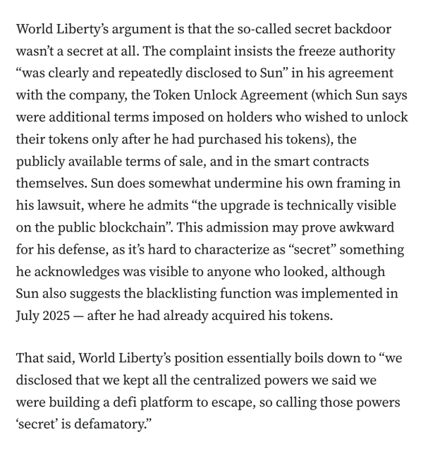 World Liberty’s argument is that the so-called secret backdoor wasn’t a secret at all. The complaint insists the freeze authority “was clearly and repeatedly disclosed to Sun” in his agreement with the company, the Token Unlock Agreement (which Sun says were additional terms imposed on holders who wished to unlock their tokens only after he had purchased his tokens), the publicly available terms of sale, and in the smart contracts themselves. Sun does somewhat undermine his own framing in his lawsuit, where he admits “the upgrade is technically visible on the public blockchain”. This admission may prove awkward for his defense, as it’s hard to characterize as “secret” something he acknowledges was visible to anyone who looked, although Sun also suggests the blacklisting function was implemented in July 2025 — after he had already acquired his tokens.

That said, World Liberty’s position essentially boils down to “we disclosed that we kept all the centralized powers we said we were building a defi platform to escape, so calling those powers ‘secret’ is defamatory.”