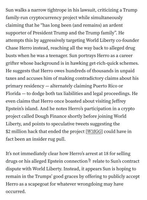 Sun walks a narrow tightrope in his lawsuit, criticizing a Trump family-run cryptocurrency project while simultaneously claiming that he “has long been (and remains) an ardent supporter of President Trump and the Trump family”. He attempts this by aggressively targeting World Liberty co-founder Chase Herro instead, reaching all the way back to alleged drug busts when he was a teenager. Sun portrays Herro as a career grifter whose background is in hawking get-rich-quick schemes. He suggests that Herro owes hundreds of thousands in unpaid taxes and accuses him of making contradictory claims about his primary residency — alternately claiming Puerto Rico or Florida — to dodge both tax liabilities and legal proceedings. He even claims that Herro once boasted about visiting Jeffrey Epstein’s island. And he notes Herro’s participation in a crypto project called Dough Finance shortly before joining World Liberty, and points to speculative tweets suggesting the $2 million hack that ended the project [W3IGG] could have in fact been an insider rug pull.

It’s not immediately clear how Herro’s arrest at 18 for selling drugs or his alleged Epstein connectionb relate to Sun’s contract dispute with World Liberty. Instead, it appears Sun is hoping to remain in the Trumps’ good graces by offering to publicly accept Herro as a scapegoat for whatever wrongdoing may have occurred.