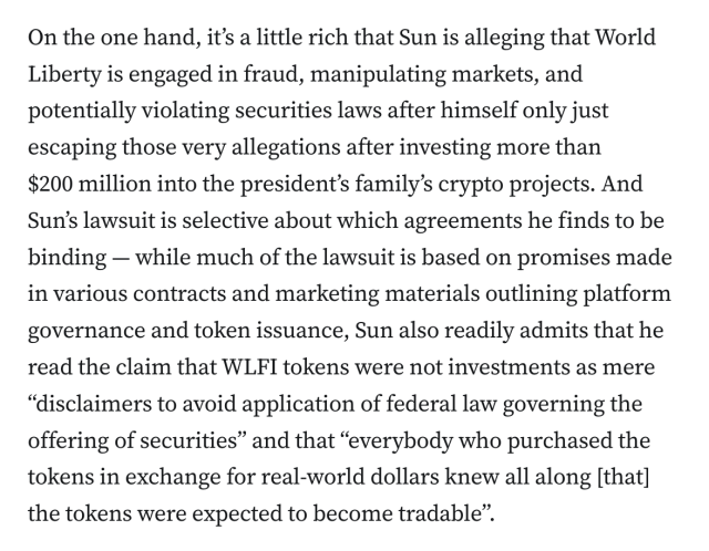On the one hand, it’s a little rich that Sun is alleging that World Liberty is engaged in fraud, manipulating markets, and potentially violating securities laws after himself only just escaping those very allegations after investing more than $200 million into the president’s family’s crypto projects. And Sun’s lawsuit is selective about which agreements he finds to be binding — while much of the lawsuit is based on promises made in various contracts and marketing materials outlining platform governance and token issuance, Sun also readily admits that he read the claim that WLFI tokens were not investments as mere “disclaimers to avoid application of federal law governing the offering of securities” and that “everybody who purchased the tokens in exchange for real-world dollars knew all along [that] the tokens were expected to become tradable”.