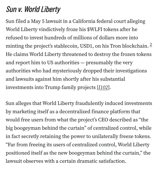 Sun v. World Liberty
Sun filed a May 5 lawsuit in a California federal court alleging World Liberty vindictively froze his $WLFI tokens after he refused to invest hundreds of millions of dollars more into minting the project’s stablecoin, USD1, on his Tron blockchain.2 He claims World Liberty threatened to destroy the frozen tokens and report him to US authorities — presumably the very authorities who had mysteriously dropped their investigations and lawsuits against him shortly after his substantial investments into Trump family projects [I102].

Sun alleges that World Liberty fraudulently induced investments by marketing itself as a decentralized finance platform that would free users from what the project’s CEO described as “the big boogeyman behind the curtain” of centralized control, while in fact secretly retaining the power to unilaterally freeze tokens. “Far from freeing its users of centralized control, World Liberty positioned itself as the new boogeyman behind the curtain,” the lawsuit observes with a certain dramatic satisfaction.