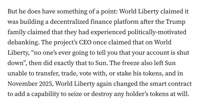 But he does have something of a point: World Liberty claimed it was building a decentralized finance platform after the Trump family claimed that they had experienced politically-motivated debanking. The project’s CEO once claimed that on World Liberty, “no one’s ever going to tell you that your account is shut down”, then did exactly that to Sun. The freeze also left Sun unable to transfer, trade, vote with, or stake his tokens, and in November 2025, World Liberty again changed the smart contract to add a capability to seize or destroy any holder’s tokens at will.