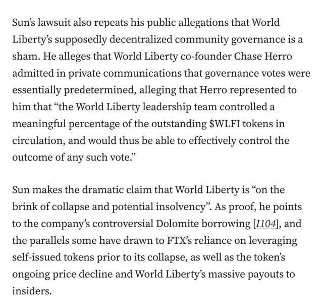 Sun’s lawsuit also repeats his public allegations that World Liberty’s supposedly decentralized community governance is a sham. He alleges that World Liberty co-founder Chase Herro admitted in private communications that governance votes were essentially predetermined, alleging that Herro represented to him that “the World Liberty leadership team controlled a meaningful percentage of the outstanding $WLFI tokens in circulation, and would thus be able to effectively control the outcome of any such vote.”

Sun makes the dramatic claim that World Liberty is “on the brink of collapse and potential insolvency”. As proof, he points to the company’s controversial Dolomite borrowing [I104], and the parallels some have drawn to FTX’s reliance on leveraging self-issued tokens prior to its collapse, as well as the token’s ongoing price decline and World Liberty’s massive payouts to insiders.