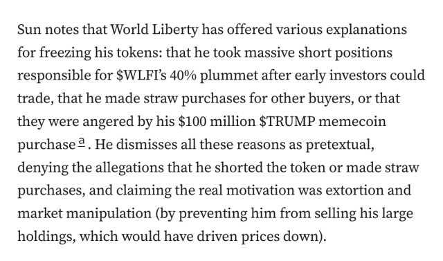 Sun notes that World Liberty has offered various explanations for freezing his tokens: that he took massive short positions responsible for $WLFI’s 40% plummet after early investors could trade, that he made straw purchases for other buyers, or that they were angered by his $100 million $TRUMP memecoin purchasea. He dismisses all these reasons as pretextual, denying the allegations that he shorted the token or made straw purchases, and claiming the real motivation was extortion and market manipulation (by preventing him from selling his large holdings, which would have driven prices down).