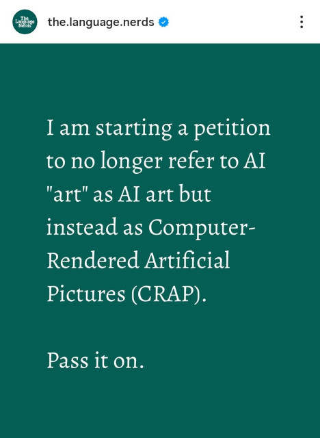 The Language Nerds the.language.nerds →

I am starting a petition to no longer refer to AI "art" as AI art but instead as Computer-Rendered Artificial Pictures (CRAP).

Pass it on.