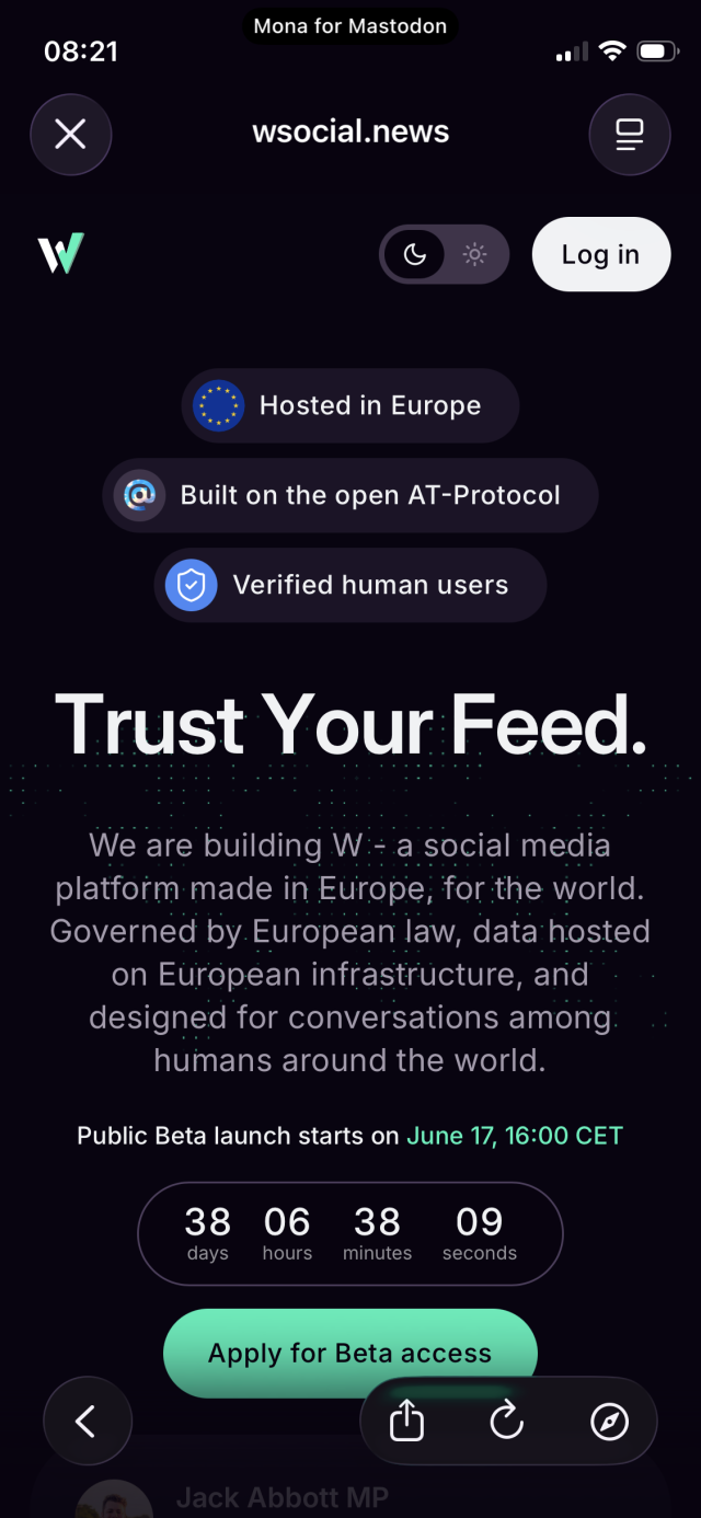 Screenshot: Mona for Mastodon
08:21
wsocial.news

Log in
Hosted in Europe
Built on the open AT-Protocol
Verified human users
Trust Your Feed.
We are building W:- a social media platform made in Europe, for the world.
Governed by European law, data hosted on European infrastrücture, and designed for conversations among: humans around the world.
Public Beta launch starts on June 17, 16:00 CET
38 days
06
hours
38
minutes
09
seconds
Apply for Beta access