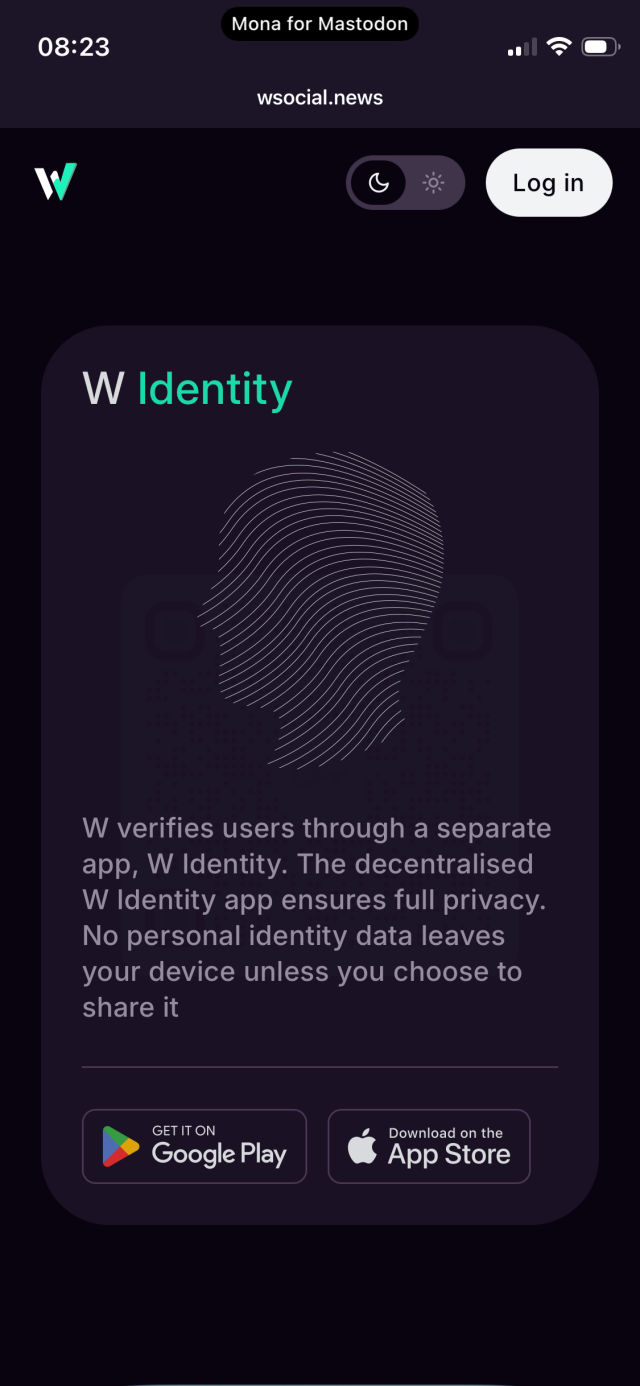 Screenshot: W identity 

08:23
Mona for Mastodon
wsocial.news
W
Log in
W Identity
W verifies users through a separate app, W Identity. The decentralised W Identity app ensures full privacy.
No personal identity data leaves your device unless you choose to share it
GET IT ON
Google Play
Download on the App Store