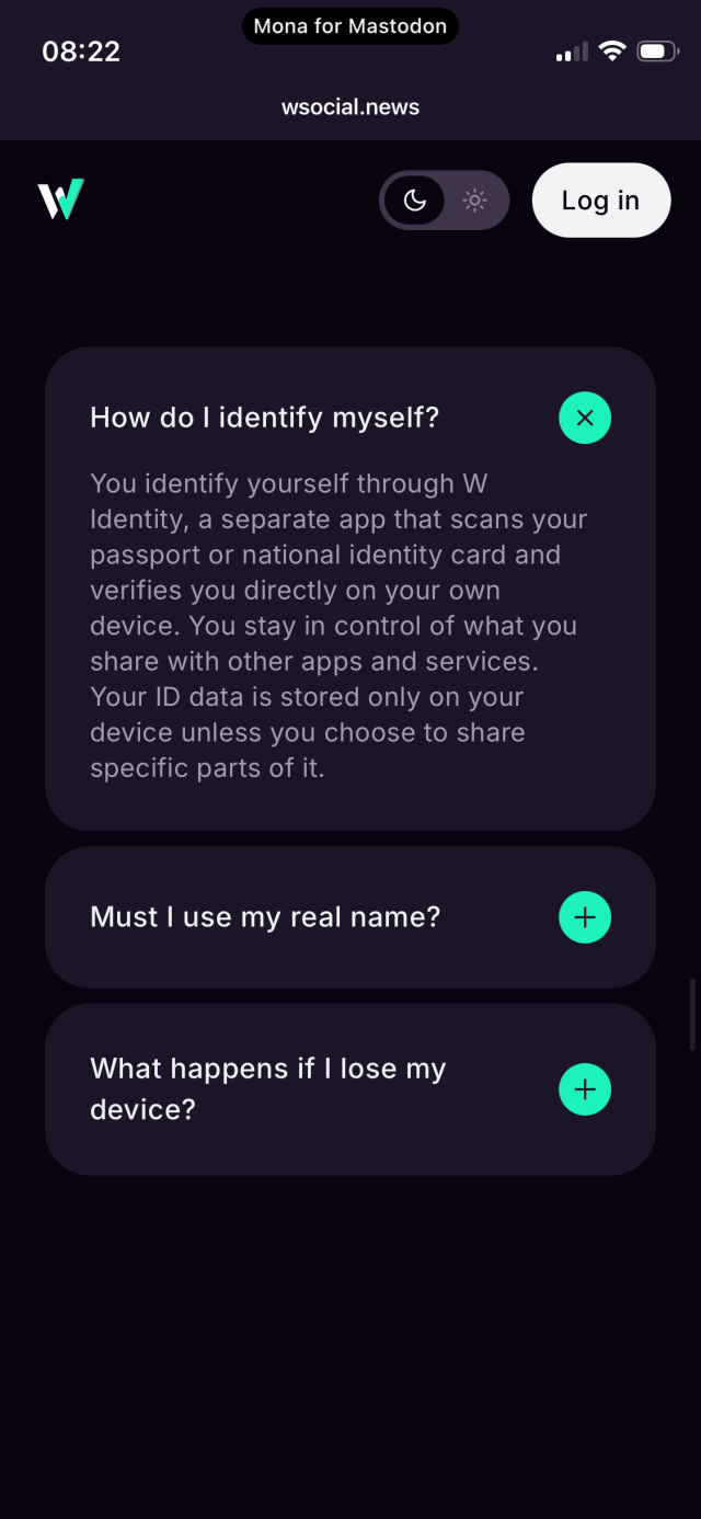 Screenshot: questions

How do I identify myself?
You identify yourself through W
Identity, a separate app that scans your passport or national identity card and verifies you directly on your own device. You stay in control of what you share with other apps and services.
Your ID data is stored only on your device unless you choose to share specific parts of it.

Questions where the answer details view is closed: 
Must I use my real name?
What happens if I lose my device?