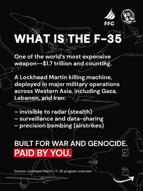 QU'EST-CE QUE LE F-35 ?
L'un des avions de combat les plus chers au monde —
une arme — 1 700 milliards de dollars, et ce n'est pas fini.

Une machine à tuer de Lockheed Martin,
déployée dans le cadre d’opérations militaires majeures
à travers l’Asie occidentale, notamment à Gaza,
au Liban et en Iran

- invisible aux radars (furtivité)
— surveillance et partage de données
— bombardements de précision (frappes aériennes)

CONÇU POUR LA GUERRE ET LE GÉNOCIDE.
FINANCÉ PAR VOUS

Source : Lockheed Martin / Présentation du programme F-35 