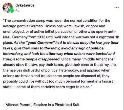 dyketavros 4d
"The concentration camp was never the normal condition for the average gentile German. Unless one were Jewish, or poor and unemployed, or of active leftist persuasion or otherwise openly anti- Nazi, Germany from 1933 until well into the war was not a nightmarish place. All the "good Germans" had to do was obey the law, pay their taxes, give their sons to the army, avoid any sign of political heterodoxy, and look the other way when unions were busted and troublesome people disappeared. Since many "middle Americans" already obey the law, pay their taxes, give their sons to the army, are themselves distrustful of political heterodoxy, and applaud when unions are broken and troublesome people are disposed of, they probably could live without too much personal torment in a fascist state- some of them certainly seem eager to do so."
- Michael Parenti, Fascism in a Pinstriped Suit