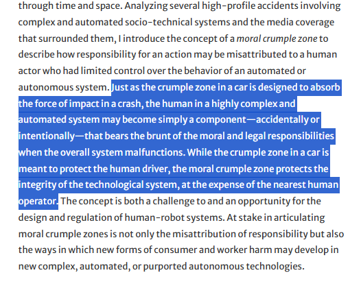 The highlighted text in this screenshot reads:

"Just as the crumple zone in a car is designed to absorb the force of impact in a crash, the human in a highly complex and automated system may become simply a component—accidentally or intentionally—that bears the brunt of the moral and legal responsibilities when the overall system malfunctions. While the crumple zone in a car is meant to protect the human driver, the moral crumple zone protects the integrity of the technological system, at the expense of the nearest human operator."

source: "Moral Crumple Zones: Cautionary Tales in Human-Robot Interaction", by Madeleine Clare Elish, Engaging Science, Technology, and Society, DATA & SOCIETY RESEARCH INSTITUTE, 23 Mar 2019

https://estsjournal.org/index.php/ests/article/view/260
http://orcid.org/0000-0002-9647-1178
DOI: https://doi.org/10.17351/ests2019.260