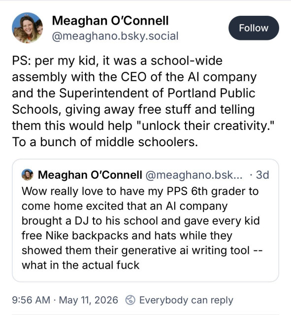 Megan O'Connell (@meaghano.bsky.social) on Bluesky wrote at 9:56 AM on 11 May 2026:

"Wow really love to have my PPS 6th grader to come home excited that an Al company brought a DJ to his school and gave every kid free Nike backpacks and hats while they showed them their generative ai writing tool -- what in the actual fuck"

"PS: per my kid, it was a school-wide assembly with the CEO of the Al company and the Superintendent of Portland Public Schools, giving away free stuff and telling them this would help 'unlock their creativity.' To a bunch of middle schoolers."

