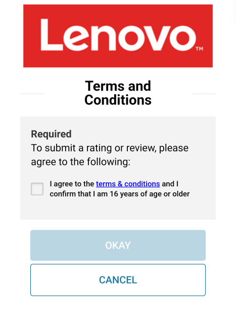 screenshot of a Lenovo page on the phone.
it says "Lenovo" in red
terms and conditions
Required
To submit a rating or review, please agree to the following
tick box, that says "I agree to the terms & conditions and I confirm that I am 16 years of age or older"
then a greyed out button that says Okay and one that says Cancel
