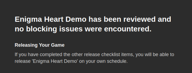 Enigma Heart Demo has been reviewed and no blocking issues were encountered.

Releasing Your Game
If you have completed the other release checklist items, you will be able to release 'Enigma Heart Demo' on your own schedule.