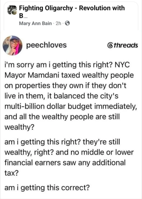 Tweet from "PeachLoves":

i'm sorry am i getting this right? NYC Mayor Mamdani taxed wealthy people on properties they own if they don't live in them, it balanced the city's multi-billion dollar budget immediately, and all the wealthy people are still wealthy?

am i getting this right? they're still wealthy, right? and no middle or lower financial earners saw any additional tax?

am i getting this correct?