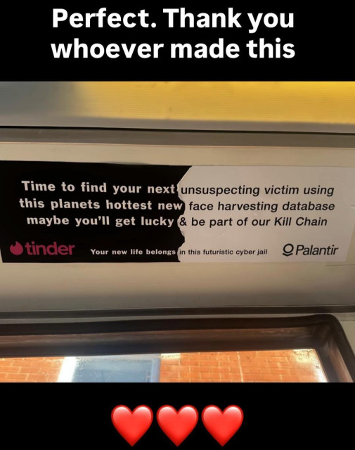 a sticker divided in a "tinder" and a "Palantir" site saying: 
time to find your next - unsuspecting victim using 
this planets hottest new - face harvesting database 
maybe you'll get lucky - & be part of our Kill Chain

Your new life belongs - in this futuristic jail