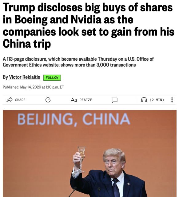 Screencap from Marketwatch/Dow Jones:

Trump discloses big buys of shares in Boeing and Nvidia as the companies look set to gain from his China trip

A 113-page disclosure, which became available Thursday on a U.S. Office of Government Ethics website, shows more than 3,000 transactions

By Victor Reklaitis
Published: May 14, 2026 at 1:10 p.m. ET

[Image of the Shitstain raising a glass to toast President Xi in Beijing]