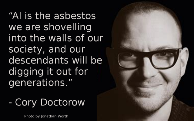 Meme with a photo of Cory Doctorow on the right and text on the left:
“AI is the asbestos we are shovelling into the walls of our society, and our descendants will be digging it out for generations.”
- Cory Doctorow
Photo by Jonathan Worth 