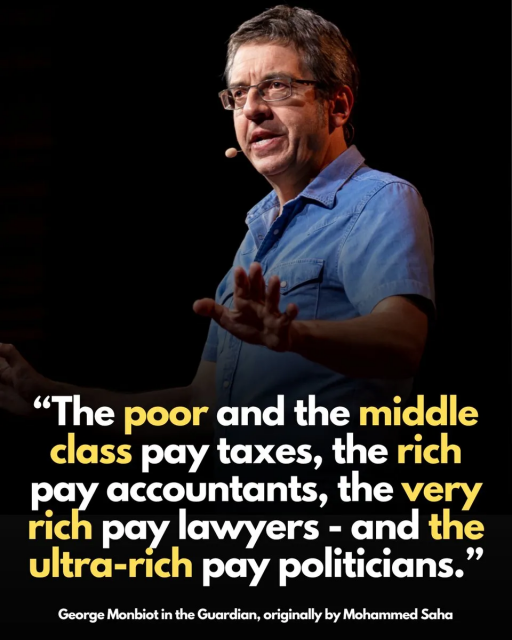 British writer and activist George Monbiot.
 "The poor and the middle class pay taxes, the rich pay accountants, the very rich pay lawyers - and the ultra-rich pay politicians". 
Post shared by Mohammed Saha.
The sentiment expressed in the quote frequently circulates on social media as a critique of wealth inequality and political influence.

