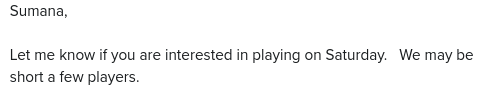 [screenshot of portion of email]

Sumana,

Let me know if you are interested in playing on Saturday.   We may be short a few players.