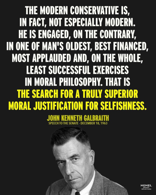 A photo of John Kenneth Galbraith with an excerpt from the speech he gave to the U.S. Senate on 18 December, 1963. 

THE MODERN CONSERVATIVE IS, IN FACT, NOT ESPECIALLY MODERN.
HE IS ENGAGED, ON THE CONTRARY, IN ONE OF MAN'S OLDEST, BEST FINANCED, MOST APPLAUDED AND, ON THE WHOLE, LEAST SUCCESSFUL EXERCISES IN MORAL PHILOSOPHY. THAT IS THE SEARCH FOR A TRULY SUPERIOR MORAL JUSTIFICATION FOR SELFISHNESS.