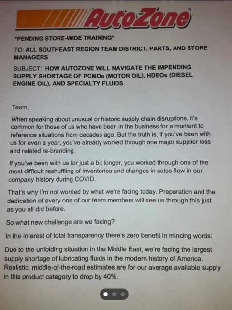 AUTOZONE

*PENDING STORE-WIDE TRAINING*

TO: ALL SOUTHEAST REGION TEAM DISTRICT, PARTS, AND STORE MANAGERS
SUBJECT: HOW AUTOZONE WILL NAVIGATE THE IMPENDING SUPPLY SHORTAGE OF PCMOs (MOTOR OIL), HDEOS (DIESEL ENGINE OIL), AND SPECIALTY FLUIDS

Team,

When speaking about unusual or historic supply chain disruptions, it's common for those of us who have been in the business for a moment to reference situations from decades ago. But the truth is, if you've been with us for even a year, you've already worked through one major supplier loss and related re-branding.

If you've been with us for just a bit longer, you worked through one of the most difficult reshuffling of inventories and changes in sales flow in our company history during COVID.

That's why I'm not worried by what we're facing today. Preparation and the dedication of every one of our team members will see us through this just as you all did before.

So what new challenge are we facing?

In the interest of total transparency there's zero benefit in mincing words:
Due to the unfolding situation in the Middle East, we're facing the largest supply shortage of lubricating fluids in the modern history of America.

Realistic, middle-of-the-road estimates are for our average available supply in this product category to drop by 40%.