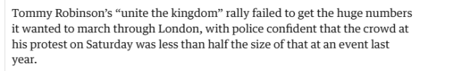Tommy Robinsons “unite the kingdom? rally failed to get the huge numbers
it wanted to march through London, with police confident that the crowd at
his protest on Saturday was less than half the size of that at an event last
year.
