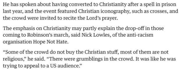He has spoken about having converted to Christianity after a spell in prison
last year, and the event featured Christian iconography, such as crosses, and
the crowd were invited to recite the Lords prayer.

The emphasis on Christianity may partly explain the drop-off in those
coming to Robinson’s march, said Nick Lowles, of the anti-racism
organisation Hope Not Hate.

“Some of the crowd do not buy the Christian stuff, most of them are not
religious,” he said. “There were grumblings in the crowd. It was like he was
trying to appeal to a US audience.”
