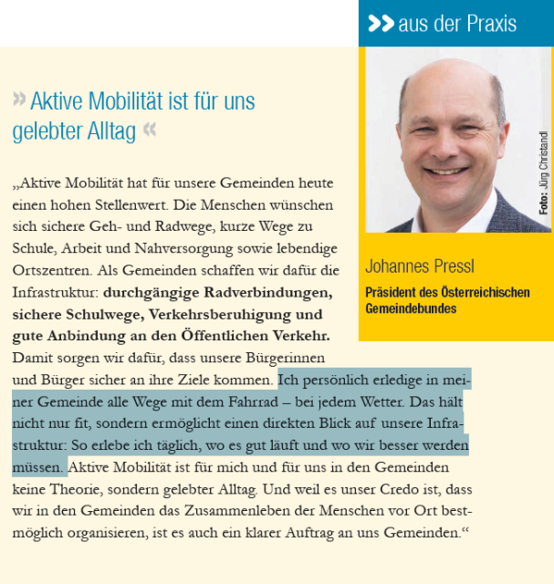 Ausschnitt aus VCÖ-Magazin mit Porträtfoto von Johannes Pressl, Präsident Österreicher Gemeindebund und folgendem Text: "Aktive Mobilität hat für unsere Gemeinden heute einen hohen Stellenwert. Die Menschen wünschen sich sichere Geh- und Radwege, kurze Wege zu Schule, Arbeit und Nahversorgung sowie lebendige Ortszentren. Als Gemeinden schaffen wir dafür die Infrastruktur: durchgängige Radverbindungen, sichere Schulwege, Verkehrsberuhigung und gute Anbindung an den Öffentlichen Verkehr. Damit sorgen wir dafür, dass unsere Bürgerinnen und Bürger sicher an ihre Ziele kommen. Ich persönlich erledige in meiner Gemeinde alle Wege mit dem Fahrrad – bei jedem Wetter. Das hält nicht nur fit, sondern ermöglicht einen direkten Blick auf unsere Infrastruktur: So erlebe ich täglich, wo es gut läuft und wo wir besser werden müssen. Aktive Mobilität ist für mich und für uns in den Gemeinden keine Theorie, sondern gelebter Alltag. Und weil es unser Credo ist, dass wir in den Gemeinden das Zusammenleben der Menschen vor Ort bestmöglich organisieren, ist es auch ein klarer Auftrag an uns Gemeinden"